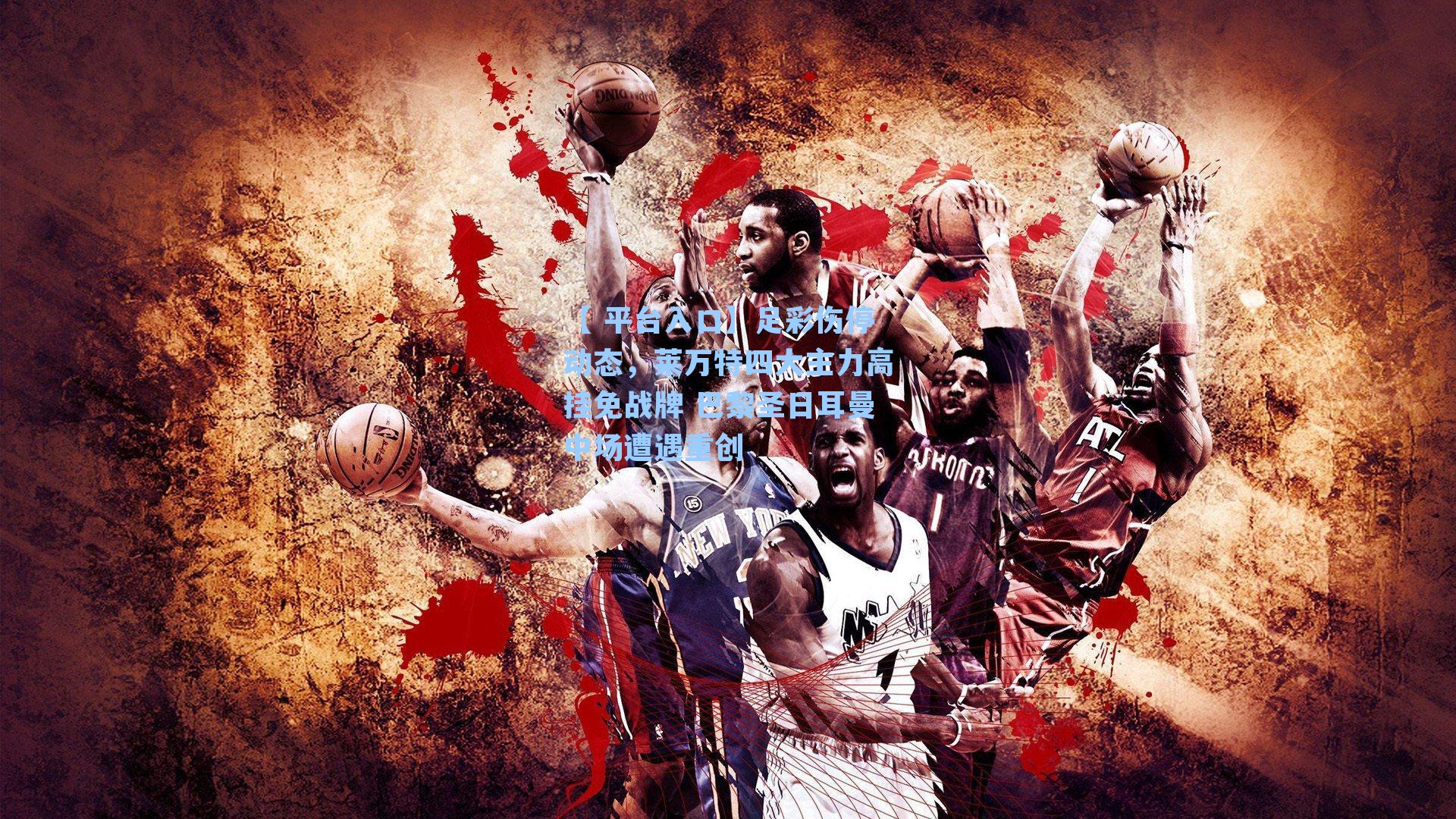 【 平台入口】足彩伤停动态，莱万特四大主力高挂免战牌 巴黎圣日耳曼中场遭遇重创