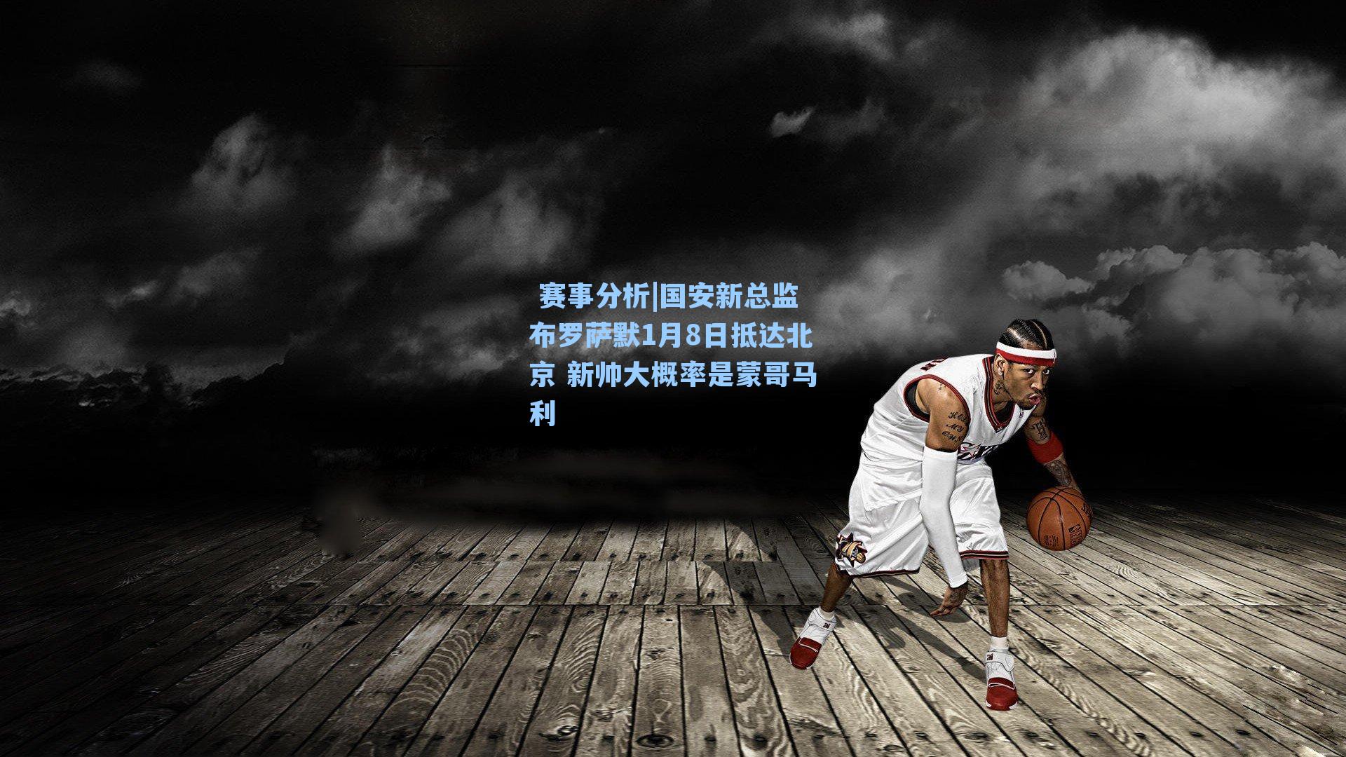  赛事分析|国安新总监布罗萨默1月8日抵达北京 新帅大概率是蒙哥马利